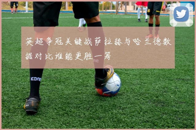英超争冠关键战萨拉赫与哈兰德数据对比谁能更胜一筹