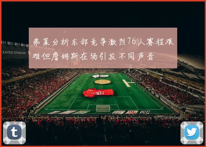 弗莱分析东部竞争激烈76人赛程艰难但詹姆斯在场引发不同声音