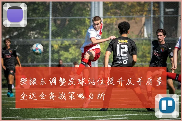 樊振东调整发球站位提升反手质量全运会备战策略分析
