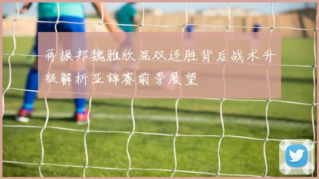 蒋振邦魏雅欣混双连胜背后战术升级解析亚锦赛前景展望