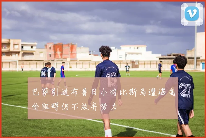 巴萨引进布鲁日小将比斯乌遭遇高价阻碍仍不放弃努力