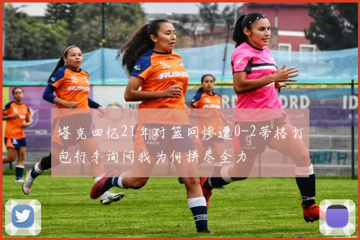 塔克回忆21年对篮网惨遭0-2蒂格打包行李询问我为何拼尽全力
