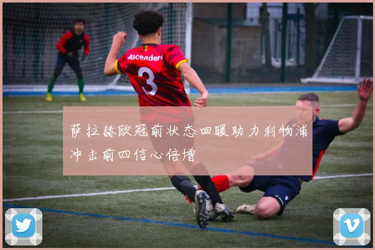 萨拉赫欧冠前状态回暖助力利物浦冲击前四信心倍增