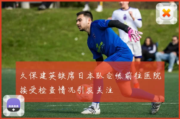 久保建英缺席日本队合练前往医院接受检查情况引发关注