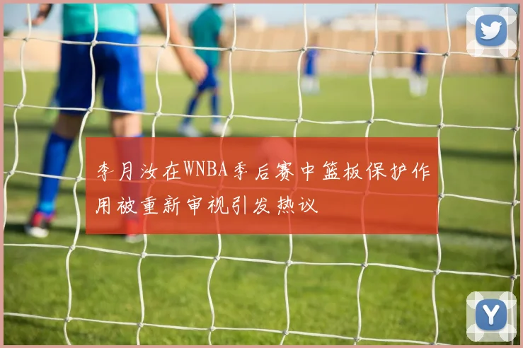 李月汝在WNBA季后赛中篮板保护作用被重新审视引发热议