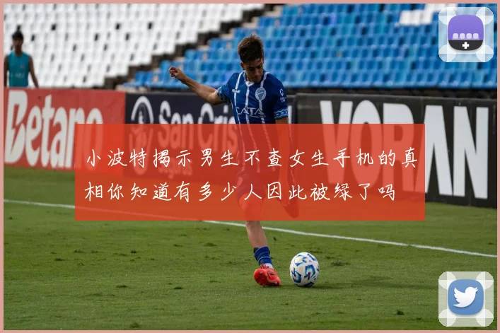 小波特揭示男生不查女生手机的真相你知道有多少人因此被绿了吗